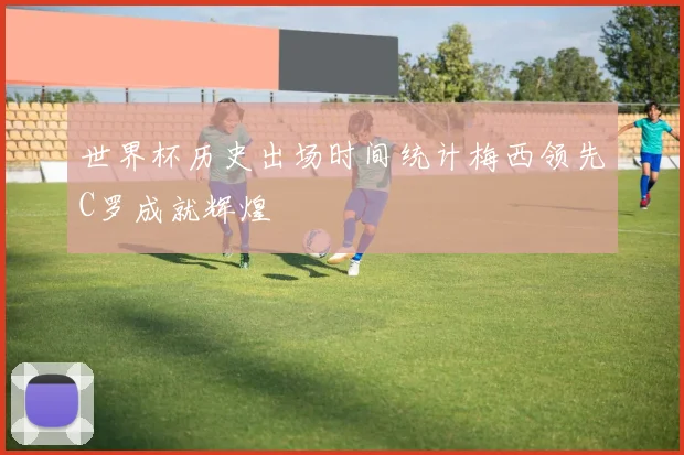 世界杯历史出场时间统计梅西领先C罗成就辉煌