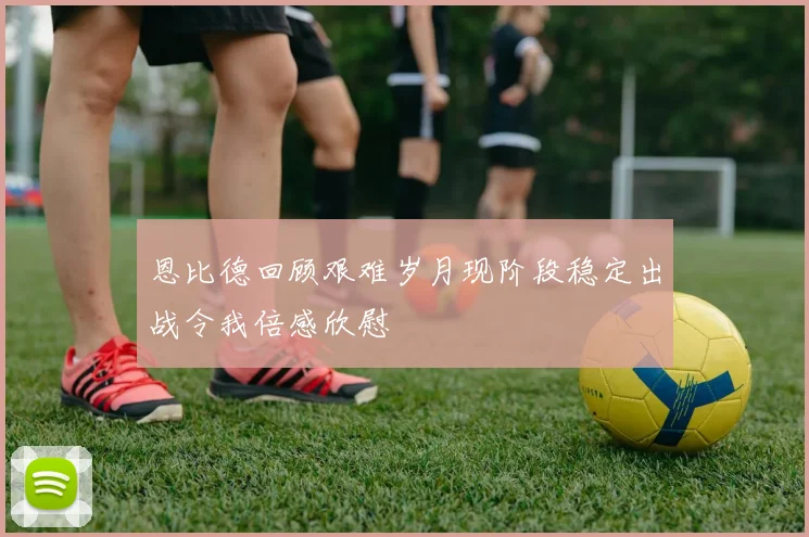 恩比德回顾艰难岁月现阶段稳定出战令我倍感欣慰