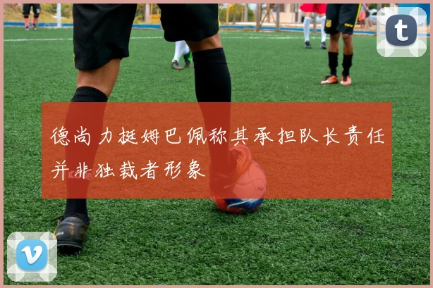 德尚力挺姆巴佩称其承担队长责任并非独裁者形象