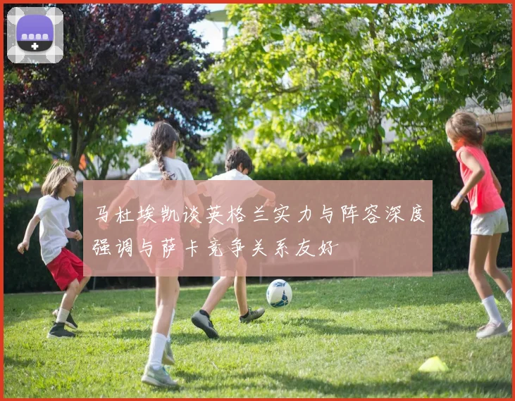 马杜埃凯谈英格兰实力与阵容深度强调与萨卡竞争关系友好