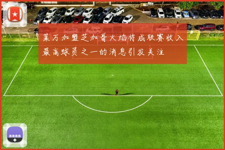 莱万加盟芝加哥火焰将成联赛收入最高球员之一的消息引发关注