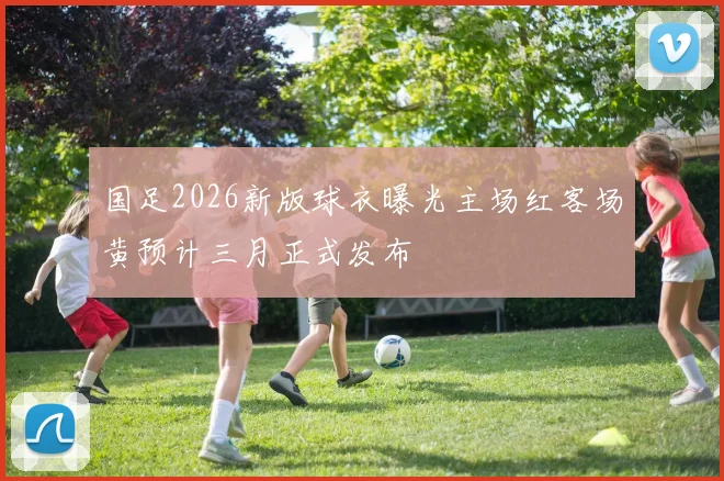 国足2026新版球衣曝光主场红客场黄预计三月正式发布