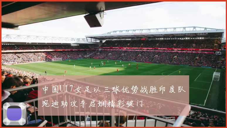 中国U17女足以三球优势战胜印度队宛迪助攻李启娴精彩破门