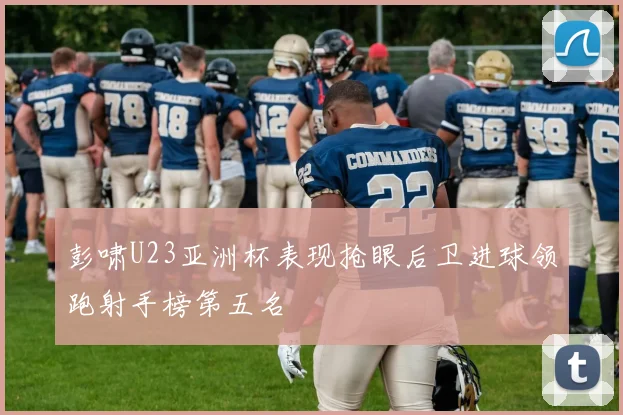 彭啸U23亚洲杯表现抢眼后卫进球领跑射手榜第五名