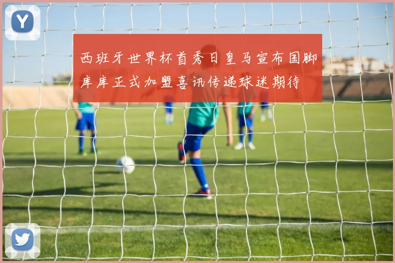 西班牙世界杯首秀日皇马宣布国脚库库正式加盟喜讯传递球迷期待