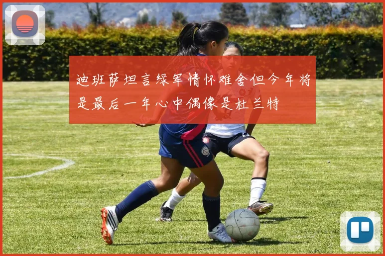 迪班萨坦言绿军情怀难舍但今年将是最后一年心中偶像是杜兰特