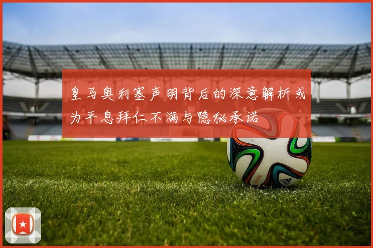 皇马奥利塞声明背后的深意解析或为平息拜仁不满与隐秘承诺