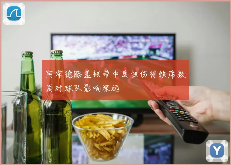 阿布德膝盖韧带中度扭伤将缺席数周对球队影响深远