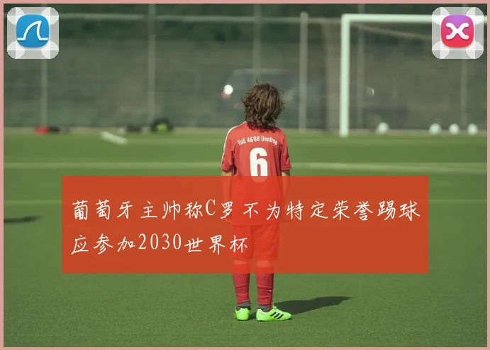 葡萄牙主帅称C罗不为特定荣誉踢球应参加2030世界杯