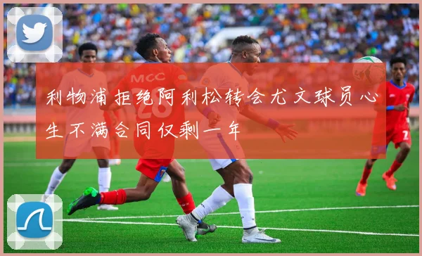 利物浦拒绝阿利松转会尤文球员心生不满合同仅剩一年