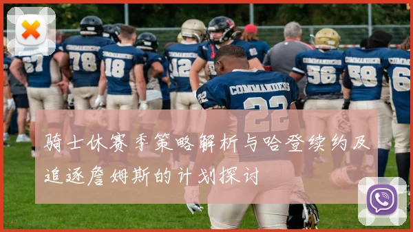 骑士休赛季策略解析与哈登续约及追逐詹姆斯的计划探讨
