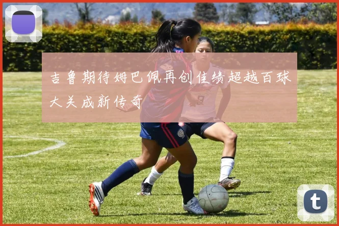 吉鲁期待姆巴佩再创佳绩超越百球大关成新传奇