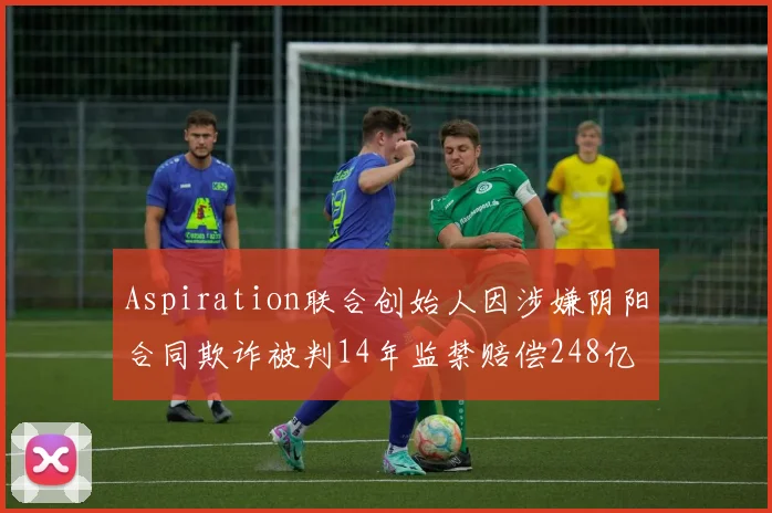 Aspiration联合创始人因涉嫌阴阳合同欺诈被判14年监禁赔偿248亿