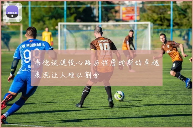 韦德谈退役心路历程詹姆斯的卓越表现让人难以割舍