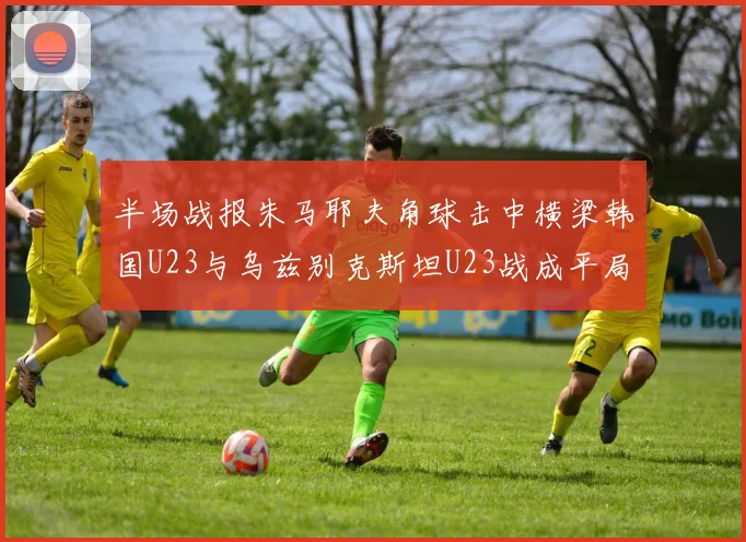 半场战报朱马耶夫角球击中横梁韩国U23与乌兹别克斯坦U23战成平局