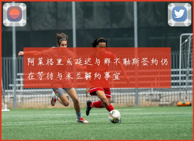 阿莱格里或延迟与那不勒斯签约仍在等待与米兰解约事宜