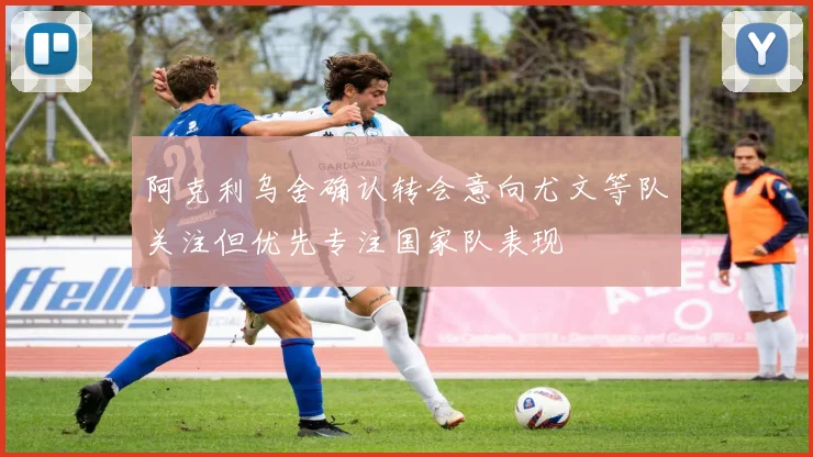 阿克利乌舍确认转会意向尤文等队关注但优先专注国家队表现