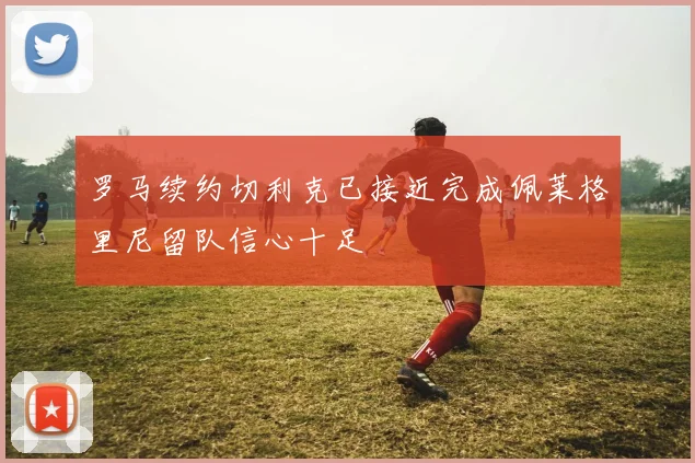罗马续约切利克已接近完成佩莱格里尼留队信心十足