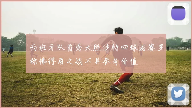 西班牙队首秀大胜沙特四球龙赛罗称佛得角之战不具参考价值