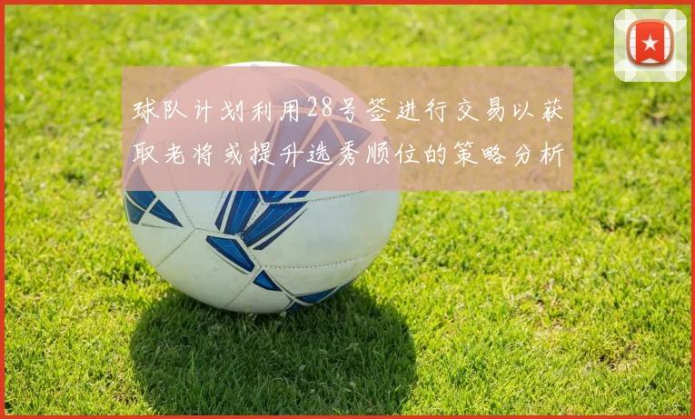 球队计划利用28号签进行交易以获取老将或提升选秀顺位的策略分析