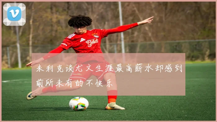 米利克谈尤文生涯最高薪水却感到前所未有的不快乐