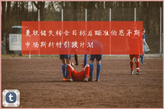 曼联错失转会目标后瞄准伯恩茅斯中场斯科特引援计划