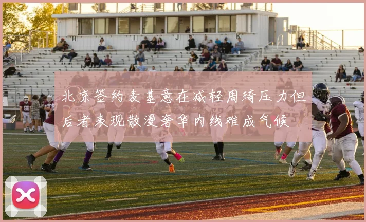 北京签约麦基意在减轻周琦压力但后者表现散漫奢华内线难成气候