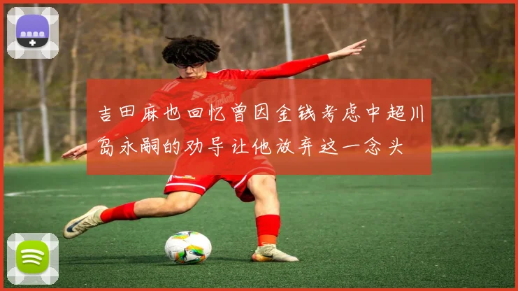 吉田麻也回忆曾因金钱考虑中超川岛永嗣的劝导让他放弃这一念头