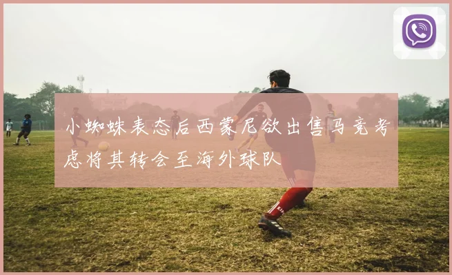 小蜘蛛表态后西蒙尼欲出售马竞考虑将其转会至海外球队