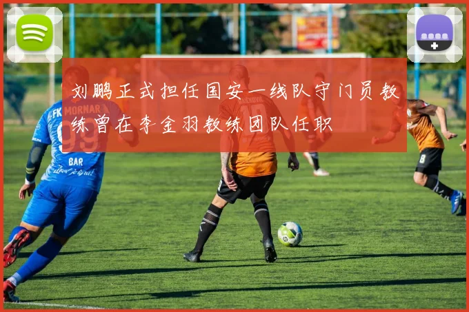 刘鹏正式担任国安一线队守门员教练曾在李金羽教练团队任职